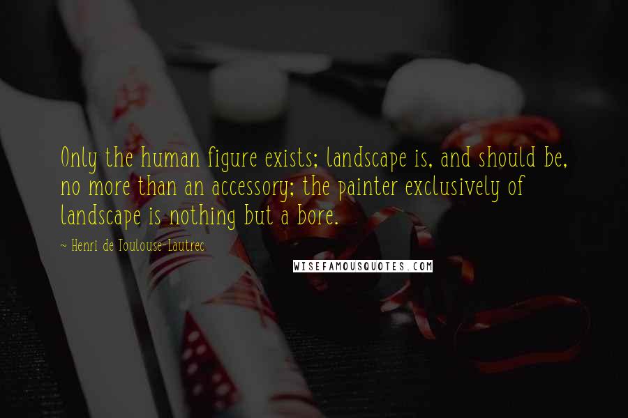 Henri De Toulouse-Lautrec Quotes: Only the human figure exists; landscape is, and should be, no more than an accessory; the painter exclusively of landscape is nothing but a bore.