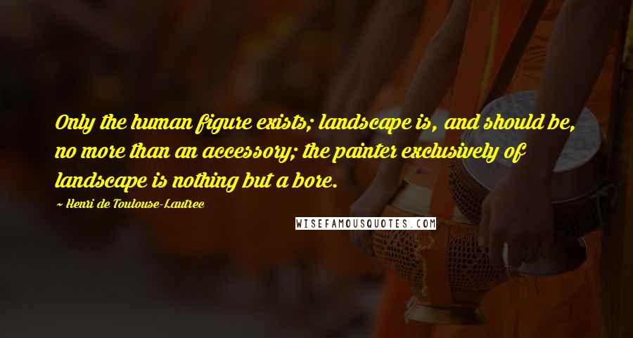 Henri De Toulouse-Lautrec Quotes: Only the human figure exists; landscape is, and should be, no more than an accessory; the painter exclusively of landscape is nothing but a bore.