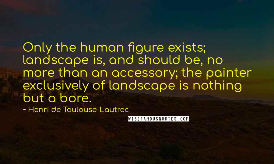 Henri De Toulouse-Lautrec Quotes: Only the human figure exists; landscape is, and should be, no more than an accessory; the painter exclusively of landscape is nothing but a bore.