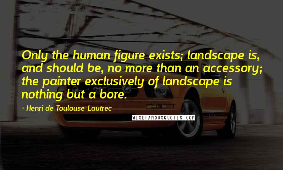 Henri De Toulouse-Lautrec Quotes: Only the human figure exists; landscape is, and should be, no more than an accessory; the painter exclusively of landscape is nothing but a bore.