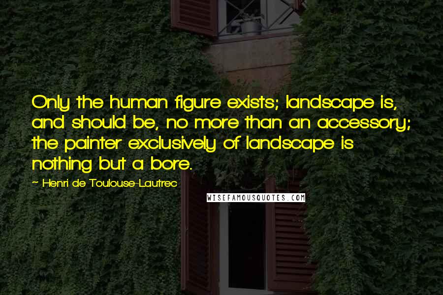 Henri De Toulouse-Lautrec Quotes: Only the human figure exists; landscape is, and should be, no more than an accessory; the painter exclusively of landscape is nothing but a bore.