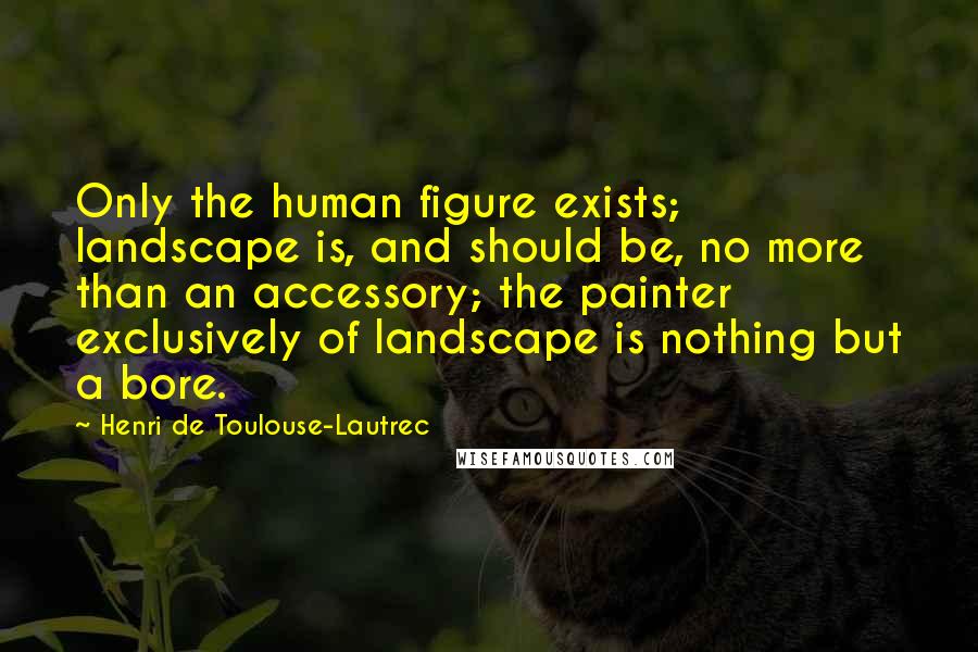 Henri De Toulouse-Lautrec Quotes: Only the human figure exists; landscape is, and should be, no more than an accessory; the painter exclusively of landscape is nothing but a bore.