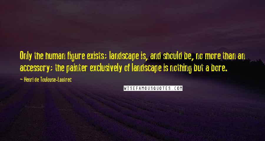 Henri De Toulouse-Lautrec Quotes: Only the human figure exists; landscape is, and should be, no more than an accessory; the painter exclusively of landscape is nothing but a bore.