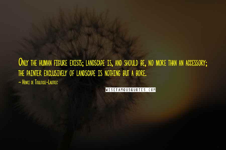 Henri De Toulouse-Lautrec Quotes: Only the human figure exists; landscape is, and should be, no more than an accessory; the painter exclusively of landscape is nothing but a bore.