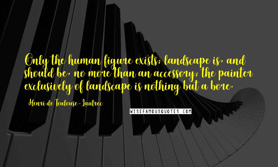 Henri De Toulouse-Lautrec Quotes: Only the human figure exists; landscape is, and should be, no more than an accessory; the painter exclusively of landscape is nothing but a bore.