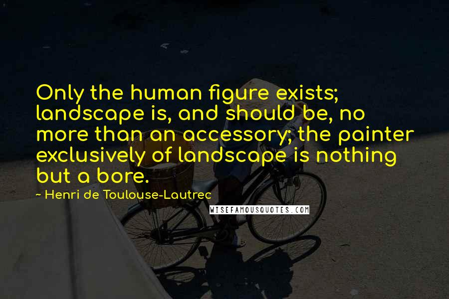 Henri De Toulouse-Lautrec Quotes: Only the human figure exists; landscape is, and should be, no more than an accessory; the painter exclusively of landscape is nothing but a bore.