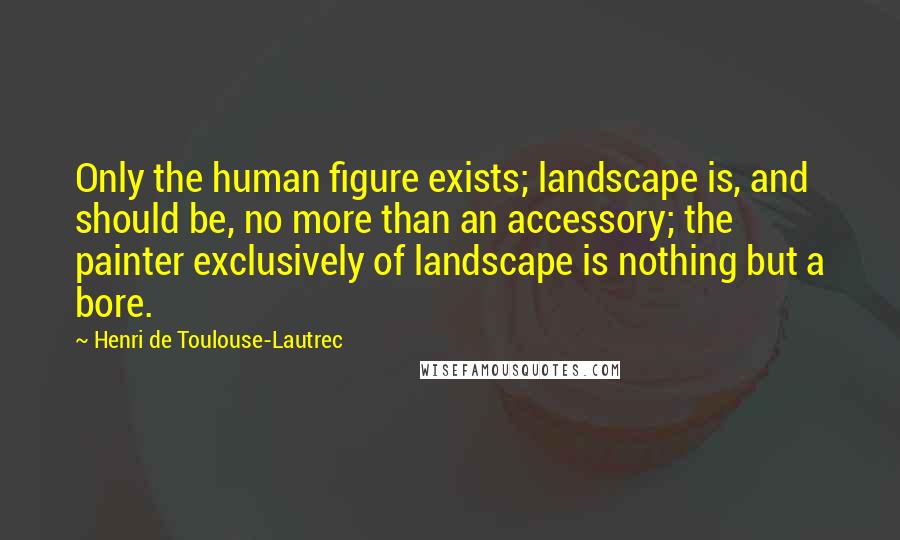 Henri De Toulouse-Lautrec Quotes: Only the human figure exists; landscape is, and should be, no more than an accessory; the painter exclusively of landscape is nothing but a bore.