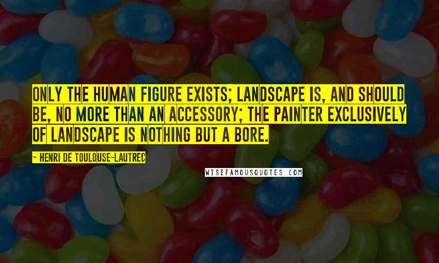 Henri De Toulouse-Lautrec Quotes: Only the human figure exists; landscape is, and should be, no more than an accessory; the painter exclusively of landscape is nothing but a bore.