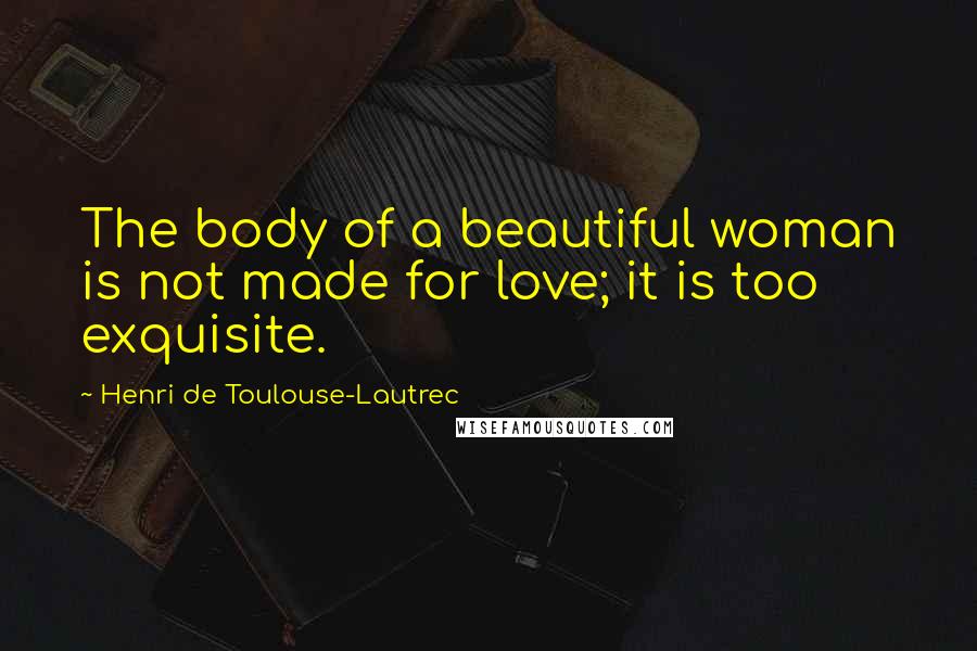 Henri De Toulouse-Lautrec Quotes: The body of a beautiful woman is not made for love; it is too exquisite.