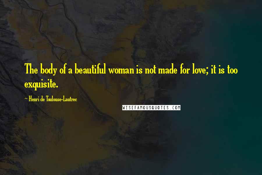 Henri De Toulouse-Lautrec Quotes: The body of a beautiful woman is not made for love; it is too exquisite.