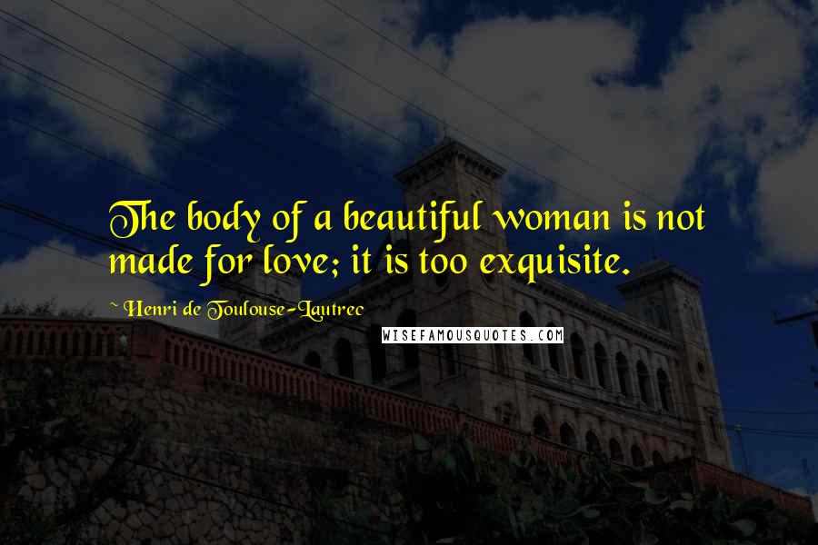 Henri De Toulouse-Lautrec Quotes: The body of a beautiful woman is not made for love; it is too exquisite.
