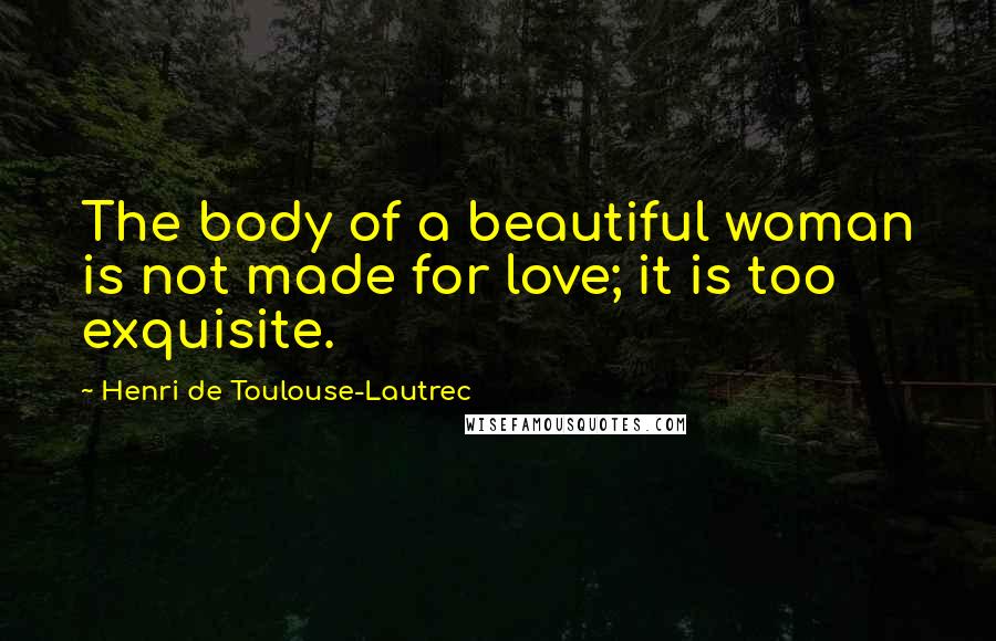 Henri De Toulouse-Lautrec Quotes: The body of a beautiful woman is not made for love; it is too exquisite.