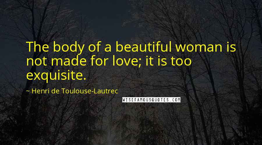 Henri De Toulouse-Lautrec Quotes: The body of a beautiful woman is not made for love; it is too exquisite.
