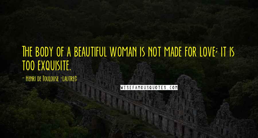 Henri De Toulouse-Lautrec Quotes: The body of a beautiful woman is not made for love; it is too exquisite.