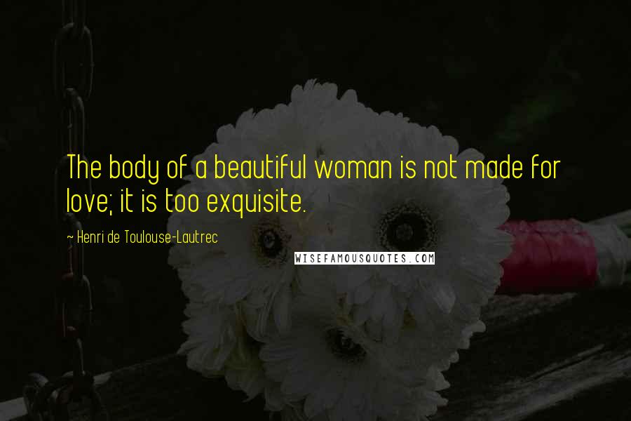 Henri De Toulouse-Lautrec Quotes: The body of a beautiful woman is not made for love; it is too exquisite.