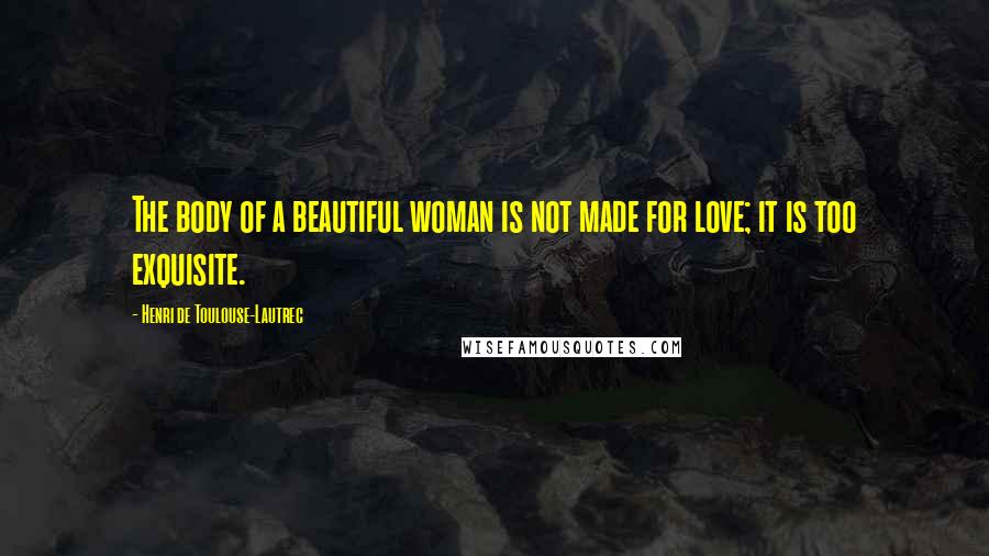 Henri De Toulouse-Lautrec Quotes: The body of a beautiful woman is not made for love; it is too exquisite.