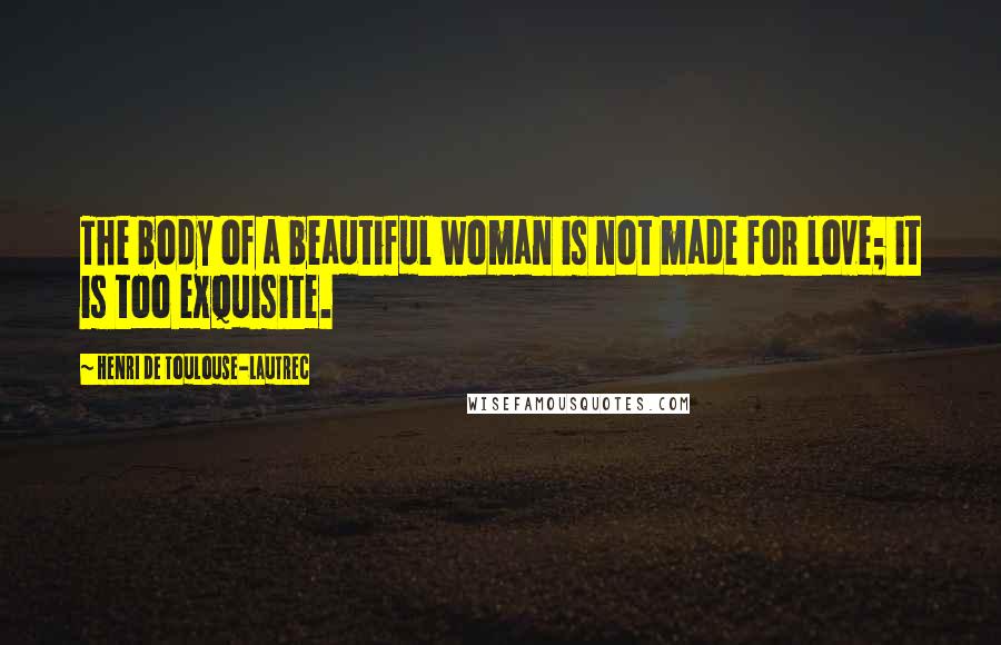 Henri De Toulouse-Lautrec Quotes: The body of a beautiful woman is not made for love; it is too exquisite.