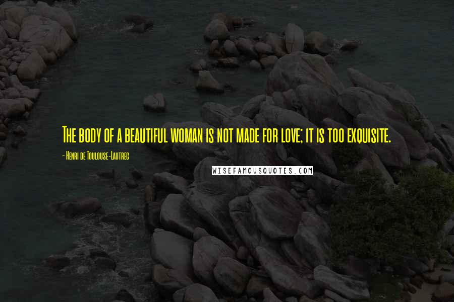 Henri De Toulouse-Lautrec Quotes: The body of a beautiful woman is not made for love; it is too exquisite.