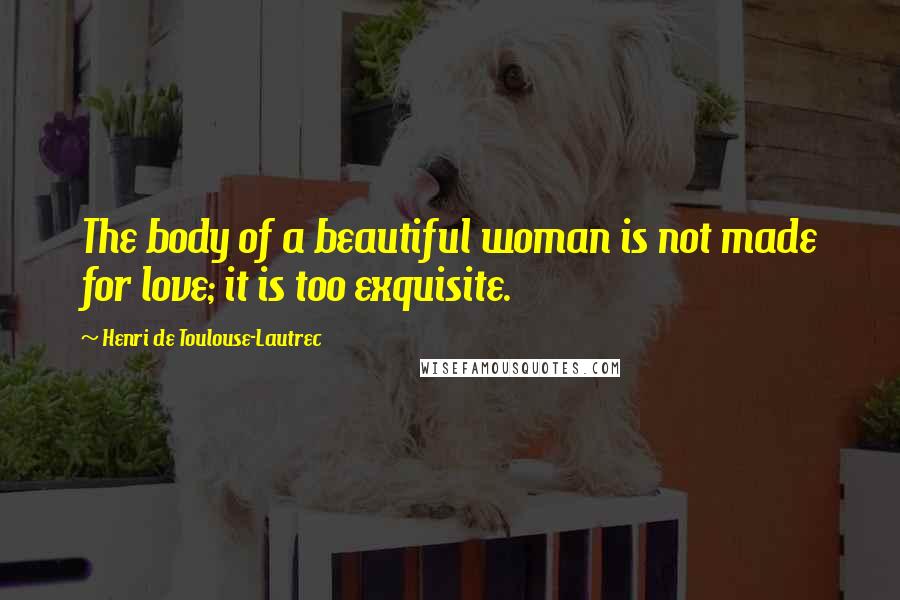 Henri De Toulouse-Lautrec Quotes: The body of a beautiful woman is not made for love; it is too exquisite.