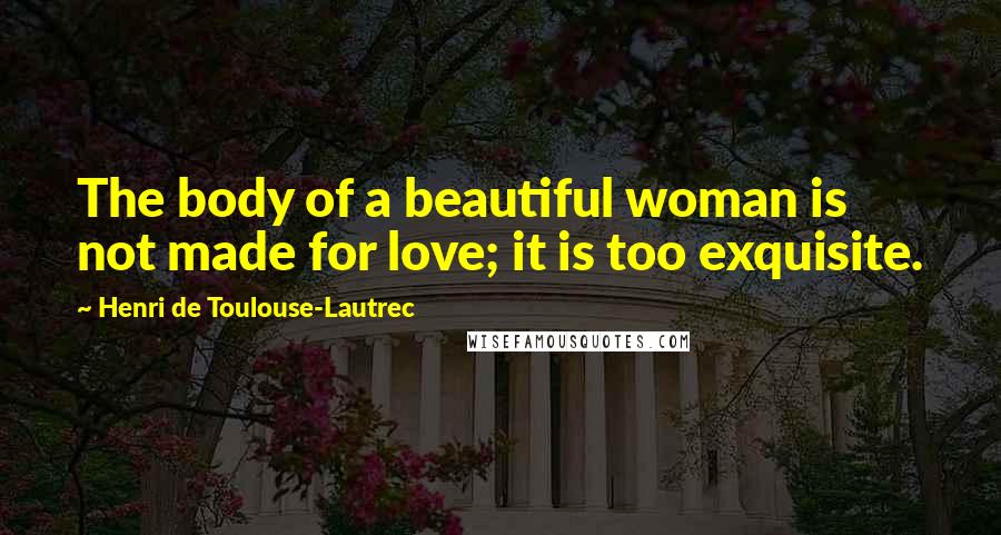 Henri De Toulouse-Lautrec Quotes: The body of a beautiful woman is not made for love; it is too exquisite.