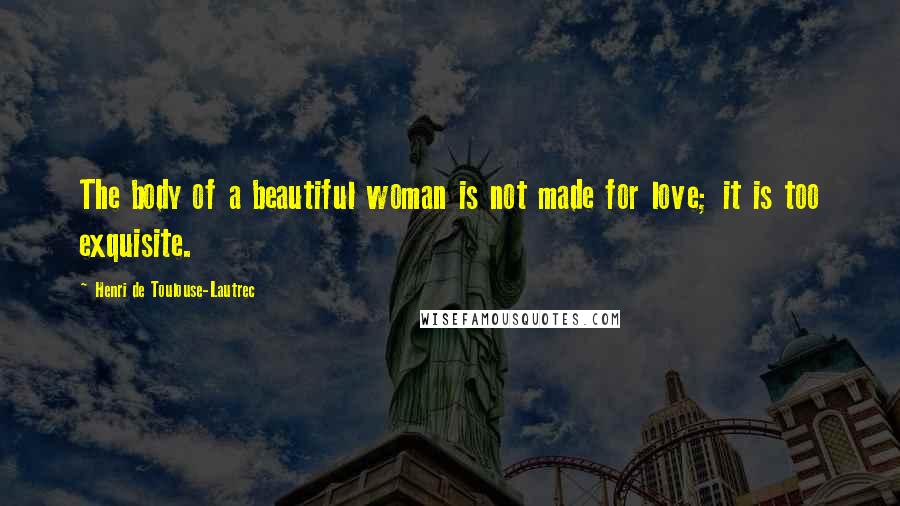 Henri De Toulouse-Lautrec Quotes: The body of a beautiful woman is not made for love; it is too exquisite.