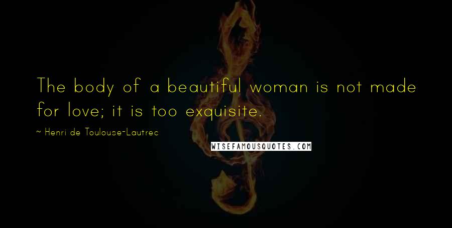 Henri De Toulouse-Lautrec Quotes: The body of a beautiful woman is not made for love; it is too exquisite.