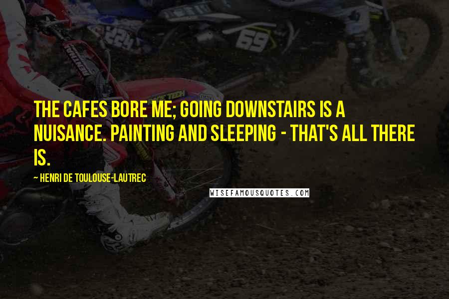 Henri De Toulouse-Lautrec Quotes: The cafes bore me; going downstairs is a nuisance. Painting and sleeping - that's all there is.