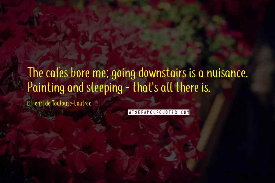 Henri De Toulouse-Lautrec Quotes: The cafes bore me; going downstairs is a nuisance. Painting and sleeping - that's all there is.