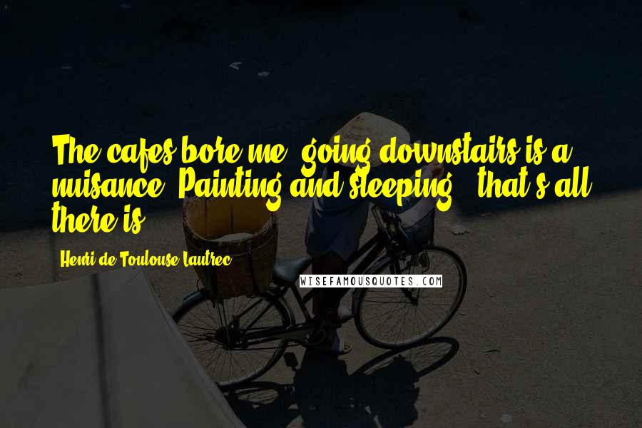 Henri De Toulouse-Lautrec Quotes: The cafes bore me; going downstairs is a nuisance. Painting and sleeping - that's all there is.