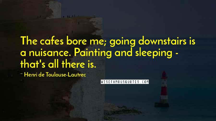 Henri De Toulouse-Lautrec Quotes: The cafes bore me; going downstairs is a nuisance. Painting and sleeping - that's all there is.