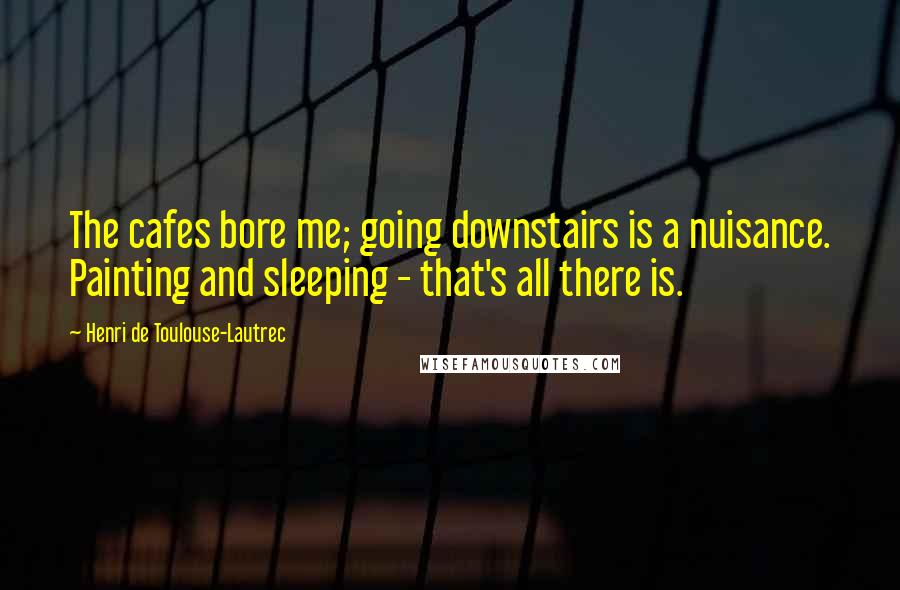 Henri De Toulouse-Lautrec Quotes: The cafes bore me; going downstairs is a nuisance. Painting and sleeping - that's all there is.