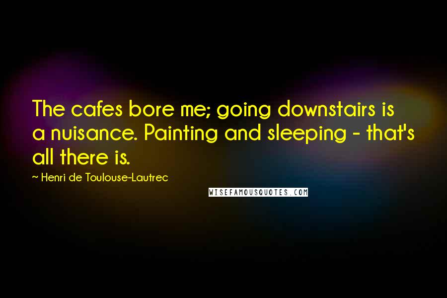 Henri De Toulouse-Lautrec Quotes: The cafes bore me; going downstairs is a nuisance. Painting and sleeping - that's all there is.