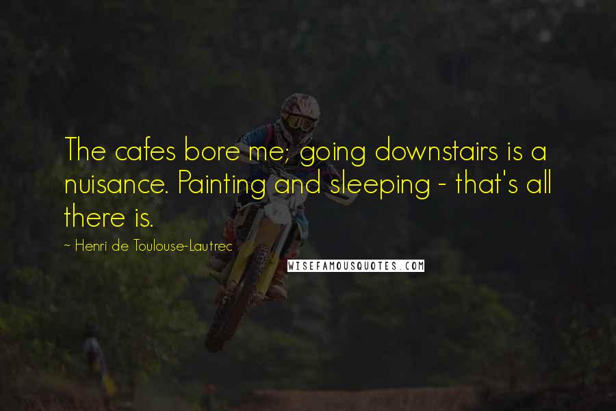 Henri De Toulouse-Lautrec Quotes: The cafes bore me; going downstairs is a nuisance. Painting and sleeping - that's all there is.