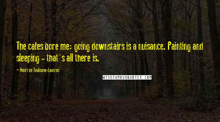 Henri De Toulouse-Lautrec Quotes: The cafes bore me; going downstairs is a nuisance. Painting and sleeping - that's all there is.