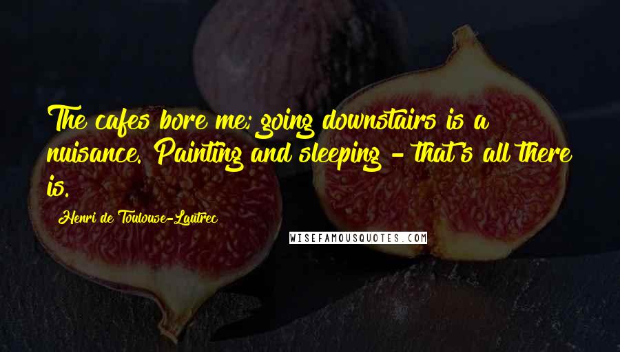 Henri De Toulouse-Lautrec Quotes: The cafes bore me; going downstairs is a nuisance. Painting and sleeping - that's all there is.