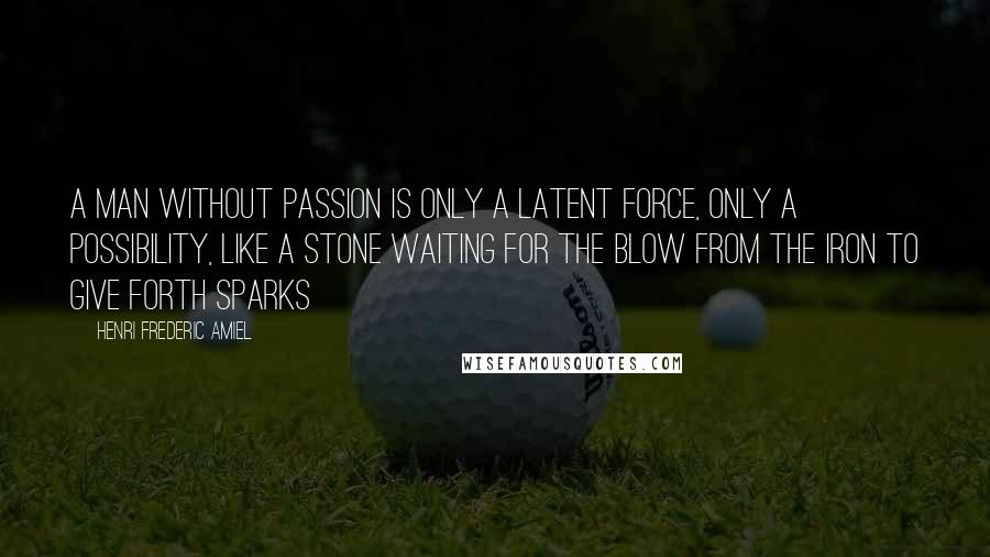 Henri Frederic Amiel Quotes: A man without passion is only a latent force, only a possibility, like a stone waiting for the blow from the iron to give forth sparks
