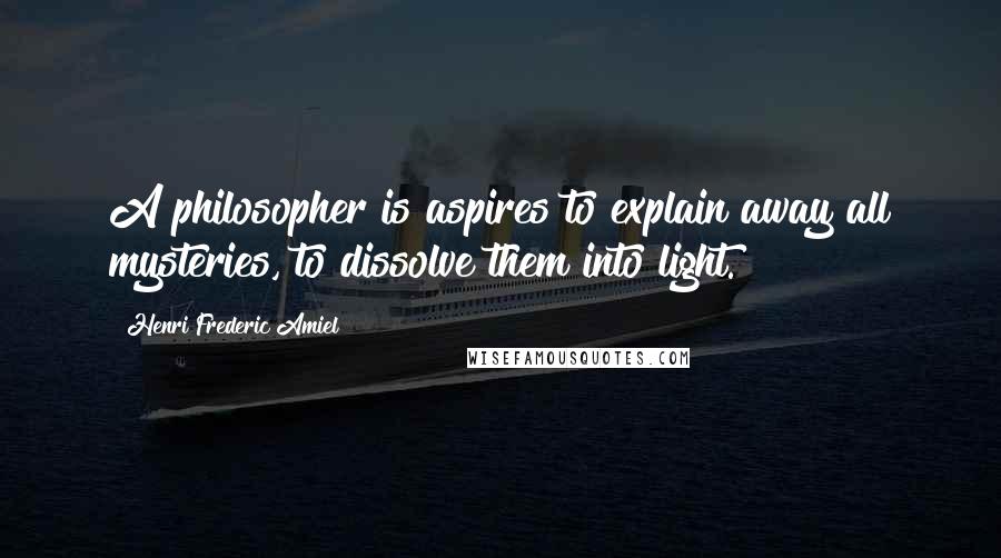 Henri Frederic Amiel Quotes: A philosopher is aspires to explain away all mysteries, to dissolve them into light.