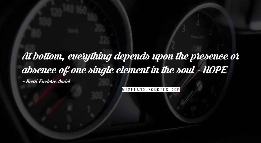 Henri Frederic Amiel Quotes: At bottom, everything depends upon the presence or absence of one single element in the soul - HOPE