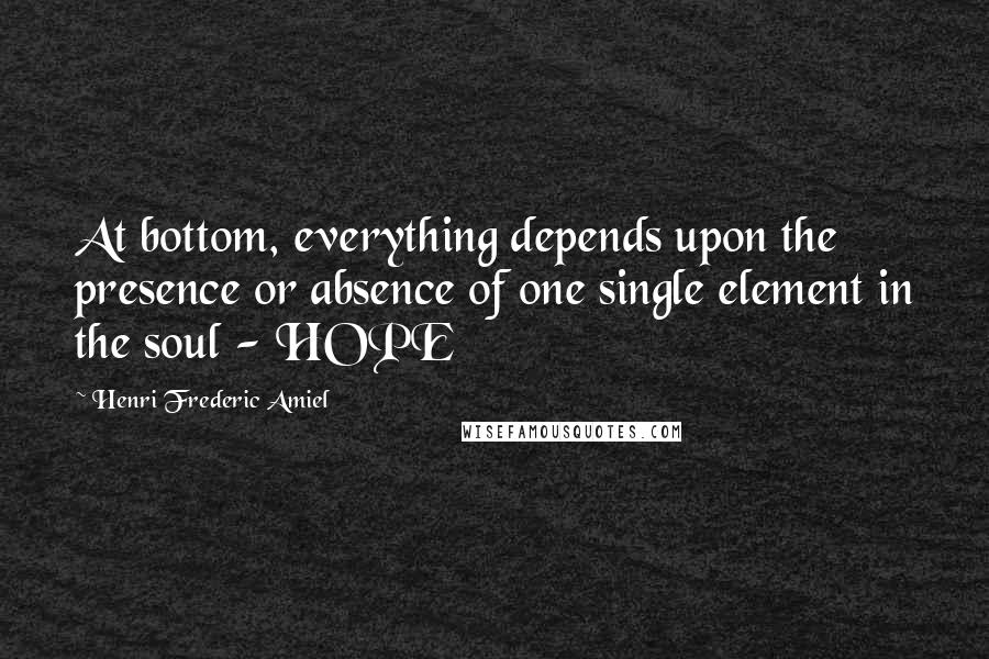 Henri Frederic Amiel Quotes: At bottom, everything depends upon the presence or absence of one single element in the soul - HOPE