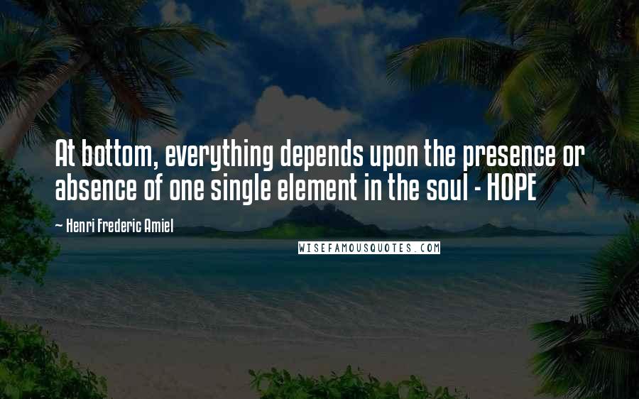 Henri Frederic Amiel Quotes: At bottom, everything depends upon the presence or absence of one single element in the soul - HOPE