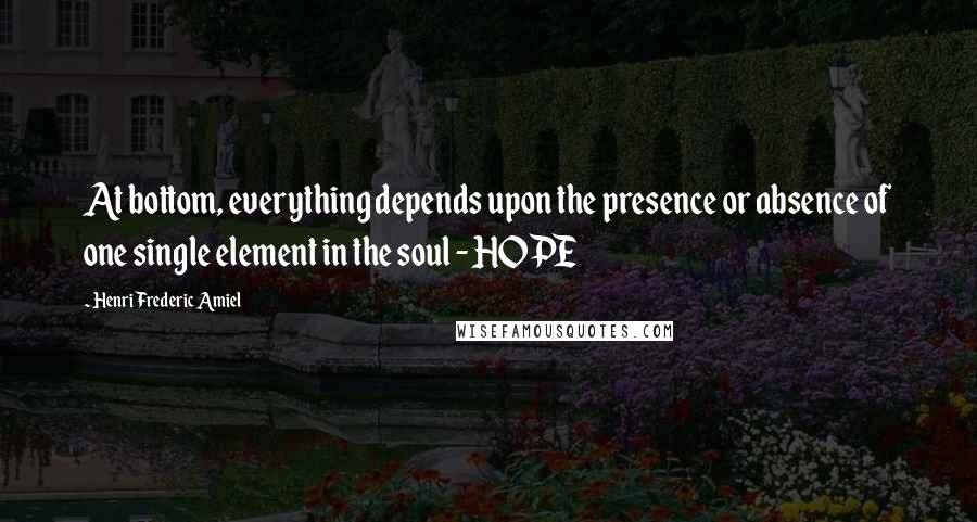 Henri Frederic Amiel Quotes: At bottom, everything depends upon the presence or absence of one single element in the soul - HOPE