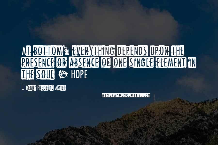 Henri Frederic Amiel Quotes: At bottom, everything depends upon the presence or absence of one single element in the soul - HOPE