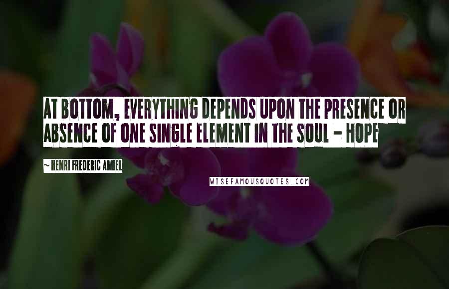 Henri Frederic Amiel Quotes: At bottom, everything depends upon the presence or absence of one single element in the soul - HOPE