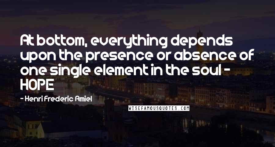 Henri Frederic Amiel Quotes: At bottom, everything depends upon the presence or absence of one single element in the soul - HOPE