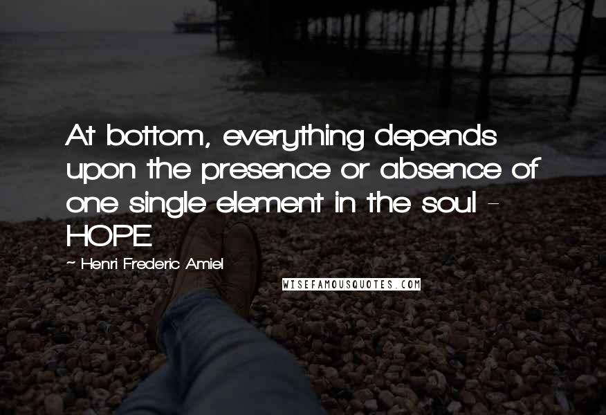 Henri Frederic Amiel Quotes: At bottom, everything depends upon the presence or absence of one single element in the soul - HOPE