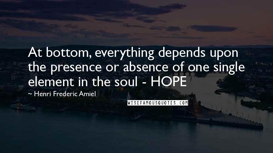 Henri Frederic Amiel Quotes: At bottom, everything depends upon the presence or absence of one single element in the soul - HOPE