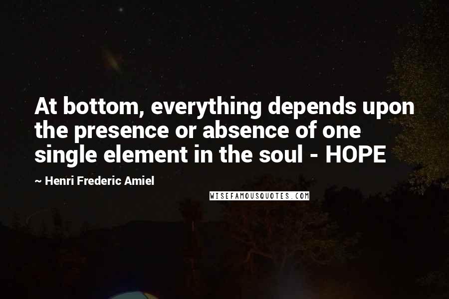 Henri Frederic Amiel Quotes: At bottom, everything depends upon the presence or absence of one single element in the soul - HOPE