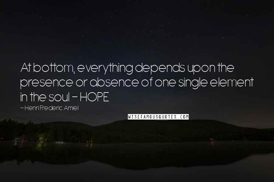 Henri Frederic Amiel Quotes: At bottom, everything depends upon the presence or absence of one single element in the soul - HOPE