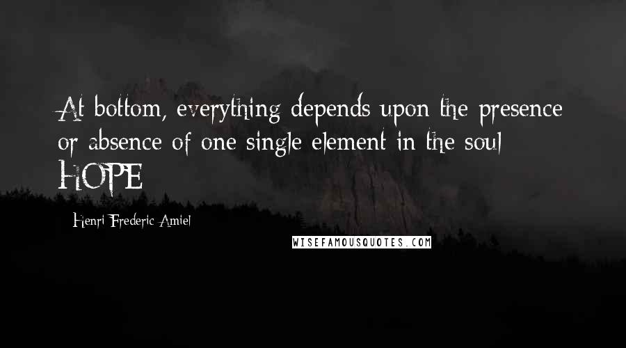 Henri Frederic Amiel Quotes: At bottom, everything depends upon the presence or absence of one single element in the soul - HOPE