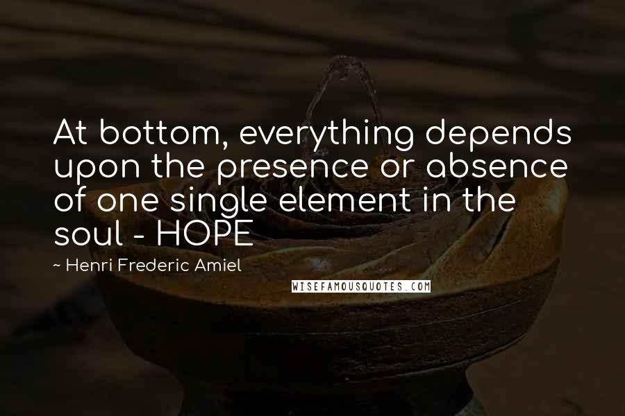 Henri Frederic Amiel Quotes: At bottom, everything depends upon the presence or absence of one single element in the soul - HOPE